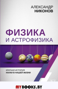 Физика и астрофизика: краткая история науки в нашей жизни. Никонов А.П.