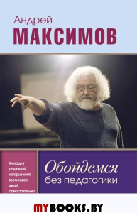 Обойдемся без педагогики. Книга для родителей, которые хотят воспитывать детей самостоятельно. Максимов А.М.