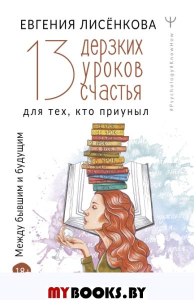 13 дерзких уроков счастья для тех, кто приуныл. Между бывшим и будущим. . Лисёнкова Е..