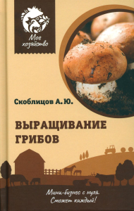 Выращивание грибов. Мини-бизнес с нуля. Скоблицов А.Ю.