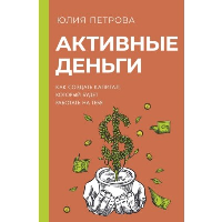 Активные деньги. Как создать капитал, который будет работать на тебя. Петрова Ю.И.