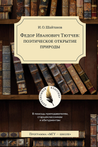 Федор Иванович Тютчев: поэтическое открытие природы. В помощь преподавателям, старшеклассникам и абитуриентам. Шайтанов И.О. Изд.4, доп.