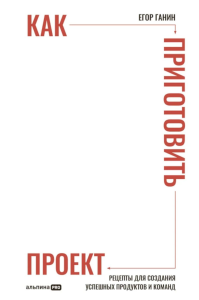 Как приготовить проект : Рецепты для создания успешных продуктов и команд. Ганин Егор