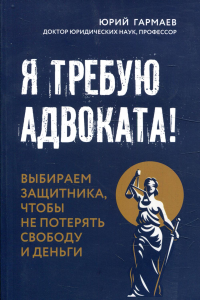 Я требую адвоката! Выбираем защитника, чтобы не потерять свободу и деньги. Гармаев Ю.П.