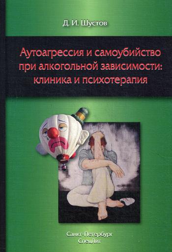 Аутоагрессия и самоубийство при алкогольной зависимости: клиника и психотерапия. Шустов Д.И.