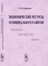 Экономические ресурсы муниципального развития: финансы, имущество, земля. Швецов А.Н. Изд.3, испр. и доп.