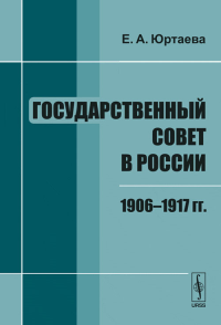 Государственный совет в России: 1906--1917 гг.. Юртаева Е.А. Изд.2, испр. и доп.