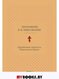 Двунадесятые праздники Православной Церкви, или Цветник церковного сада. Никольский В.И., протоиере