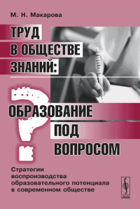 Труд в обществе знаний: ОБРАЗОВАНИЕ ПОД ВОПРОСОМ. Стратегии воспроизводства образовательного потенциала в современном обществе. Макарова М.Н.