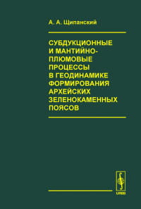 Субдукционные и мантийно-плюмовые процессы в геодинамике формирования архейских зеленокаменных поясов. Щипанский А.А.