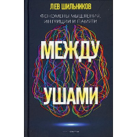 Между ушами. Феномены мышления, интуиции и памяти. Шильников Л.В.