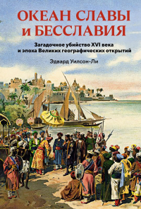 Океан славы и бесславия. Загадочное убийство XVI века и эпоха Великих географических открытий. Уилсон-Ли Э.