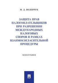 Защита прав налогоплательщиков при разрешении международных налоговых споров в рамках взаимосогласительной процедуры: монография. Поленчук М.Д.