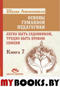 Основы гуманной педагогики. Кн. 7. 2-е изд. Легко быть садовником, трудно быть уроком семени. Амонашвили Ш.А.