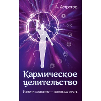 Кармическое целительство. Измени сознание - изменишь жизнь. Астрогор А.А.