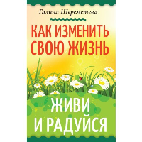 Как изменить свою жизнь. Живи и радуйся. Шереметева Г.