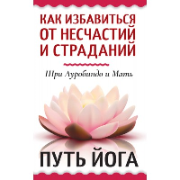 Как избавиться от несчастий и страданий. Путь йога. Шри Ауробиндо и Мать