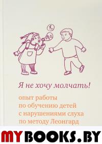 Я не хочу молчать! Опыт работы по обучению детей с нарушениями слуха по методу Леонгард. 4-е изд