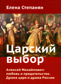 Царский выбор. Алексей Михайлович: любовь и предательство. Драма царя и драма России. Время действия - 1647 год. 6-е изд. Степанян Е.Г.