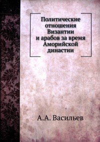 Политические отношения Византии и арабов за время Аморийской династии. (репринтное изд.)