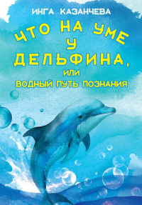 Что на уме у дельфина, или Водный путь познания. Казанчева И.С.