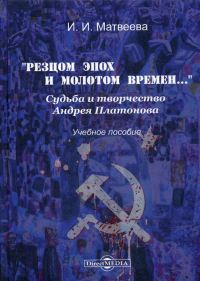 Матвеева И.И.. «Резцом эпох и молотом времен…». Судьба и творчество Андрея Платонова: Учебное пособие. 2-е изд., испр. и доп