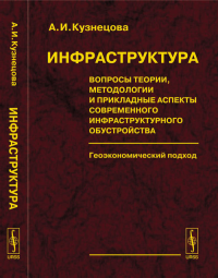 ИНФРАСТРУКТУРА: Вопросы теории, методологии и прикладные аспекты современного инфраструктурного обустройства. Геоэкономический подход. Кузнецова А.И.