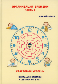 Организация времени. Часть 1. Стартовый уровень. Книга для занятия с детьми от 6 лет. Атаев А.В.