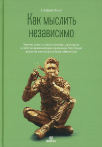 Как мыслить независимо. Умение думать самостоятельно, приходить к собственным выводам, принимать блестящие решения и никогда не быть обманутым