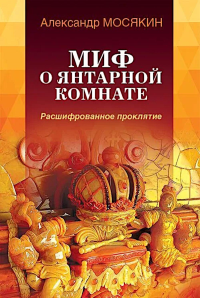 Миф о Янтарной комнате. Расшифрованное проклятие. 3-е изд., испр.и доп. Мосякин А.Г.