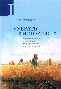 «Убрать в историю...»: Крестьянский род и поселение Тульского края в XVI–ХХ веках. Ч. 1: Конец XVI в. – 1917 г. . Козлов В.П..