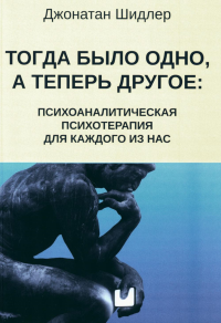 Тогда было одно, а теперь другое: психоаналитическая психотерапия для каждого из нас. Шидлер Дж.