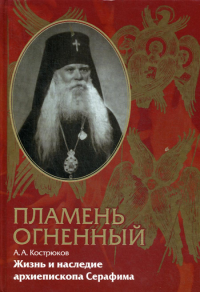 Кострюков А.А.. Пламень огненный. Жизнь и наследие архиепископа Серафима (Соболева)