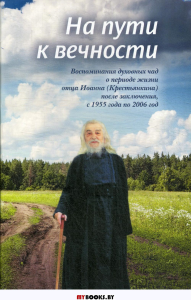 На пути к вечности: воспоминания духовных чад о периоде жизни отца Иоанна (Крестьянкина) после заключения, с 1955 года по 2006 год