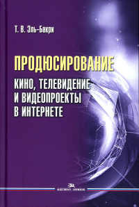 Продюсирование. Кино, телевидение и видеопроекты в Интернете: Учеб. пособие. . Эль-Бакри Т.В.. Изд.2 , испр. и доп.