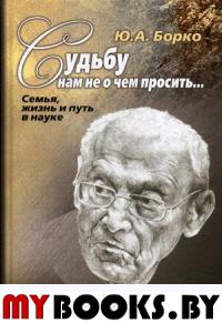 Судьбу нам не о чем просить… Семья, жизнь и путь в науке.. Борко Ю.А.