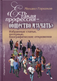 Есть такая профессия – общество изучать. Избранные статьи, интервью, биографические откровения. . Горшков М.К.Весь Мир