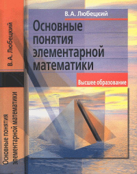 ОСНОВНЫЕ ПОНЯТИЯ ЭЛЕМЕНТАРНОЙ МАТЕМАТИКИ. Их место в современной системе представлений высшей математики. (Элементарная математика с точки зрения высшей. Основные понятия). Любецкий В.А. Изд.2, испр.