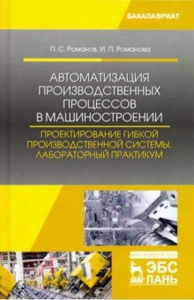 Автоматизация производственных процессов в машиностроении. Проектирование гибкой производственной системы. Лабораторный практикум. Романов П.С., Романова И.П.