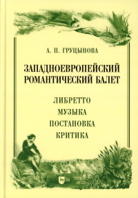 Груцынова А.П.. Западноевропейский романтический балет: либретто, музыка, постановка, критика: монография. 2-е изд., стер