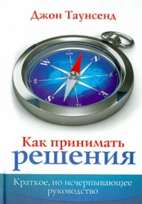 Как принимать решения. Краткое, но исчерпывающее руководство. . Джон Таунсенд.