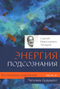 Воспитание родителей. Ч. 4. Энергия подсознания. Человек будущего. Лазарев С.Н.