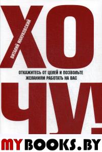 ХОЧУ! Откажитесь от целей и позвольте желаниям работать на вас. Мануковский В.
