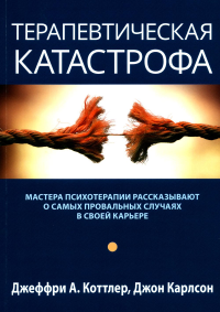 Коттлер Дж.А., Карлсон Дж. Терапевтическая катастрофа. Мастера психотерапии рассказывают о самых провальных случаях в своей карьере