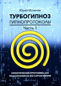 Турбогипноз. Гипнопротоколы. Ч. 1: Гипнотические программы для подсознания на все случаи жизни. Исламов Ю.В.