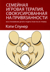 Семейная игровая терапия, сфокусированная на привязанности. Восстановление детей и подростков после травмы. Спунер К.