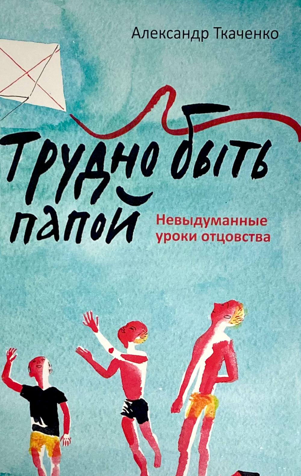 Трудно быть папой.Невыдуманные уроки отцовства. Ткаченко А.