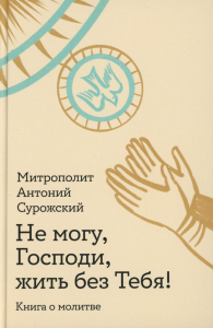 Не могу,Господи,жить без тебя!Книга о молитве. Антоний Сурожск