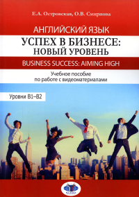 Английский язык. Успех в бизнесе: новый уровень. Business Success: Aiming HIGH. Учебное пособие по работе с видеоматериалами. Уровни B1–B2. Островская Е.А., Смирнова О.В.