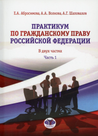 Практикум по гражданскому праву Российской Федерации. В двух частях. Часть 1. Абросимова Е.А., Волкова А.А., Шаповалов А.Г.